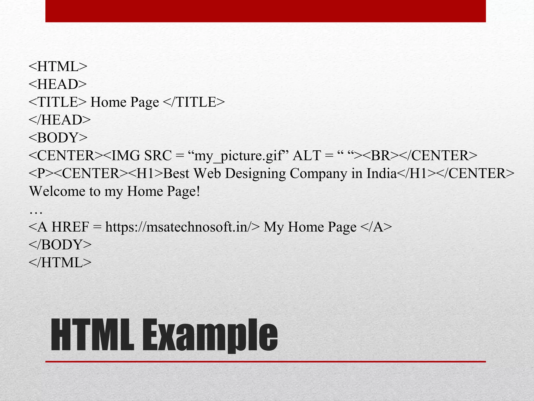 HTML Example
<HTML>
<HEAD>
<TITLE> Home Page </TITLE>
</HEAD>
<BODY>
<CENTER><IMG SRC = “my_picture.gif” ALT = “ “><BR></CENTER>
<P><CENTER><H1>Best Web Designing Company in India</H1></CENTER>
Welcome to my Home Page!
…
<A HREF = https://msatechnosoft.in/> My Home Page </A>
</BODY>
</HTML>
 