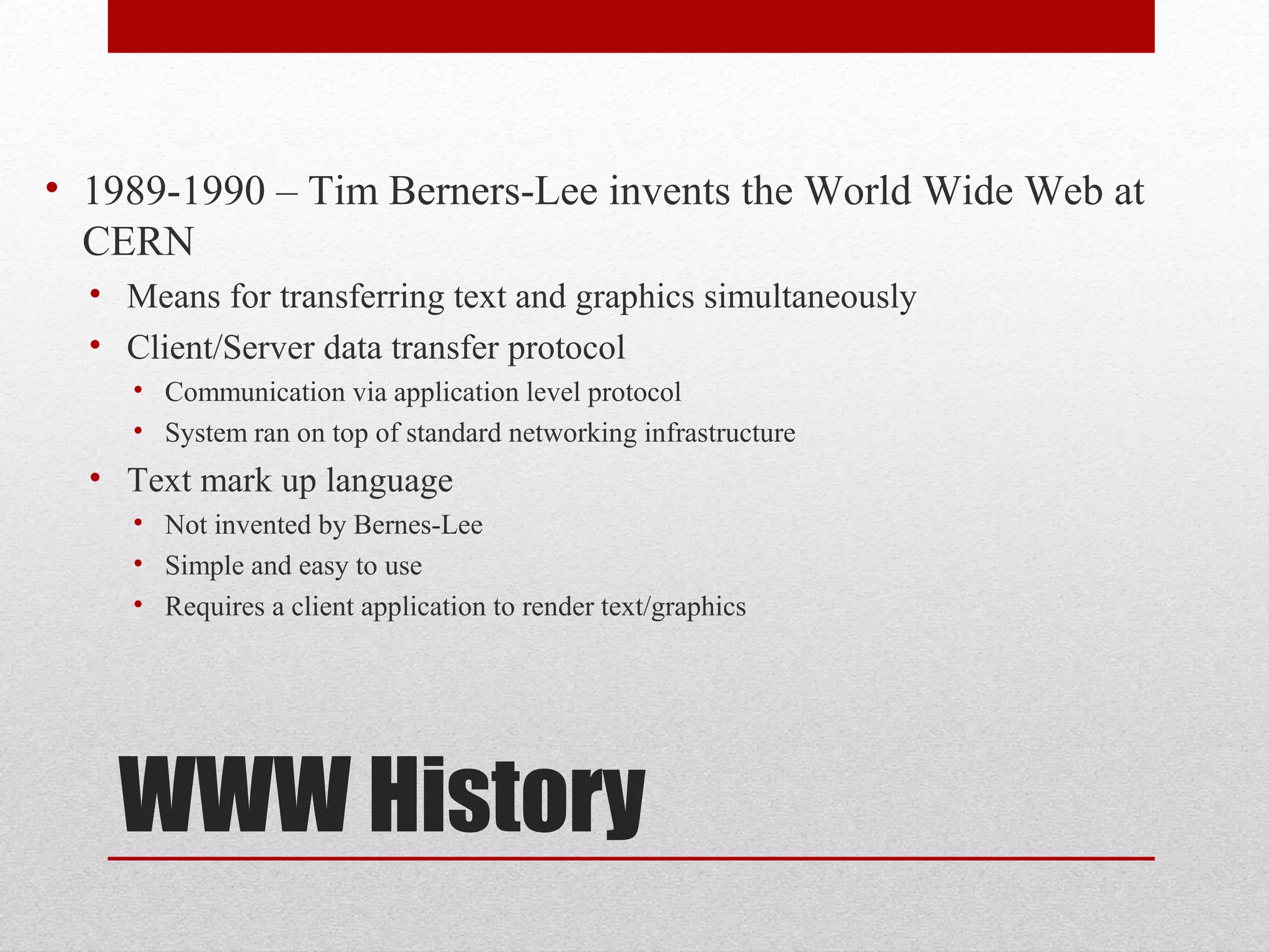 WWW History
• 1989-1990 – Tim Berners-Lee invents the World Wide Web at
CERN
• Means for transferring text and graphics simultaneously
• Client/Server data transfer protocol
• Communication via application level protocol
• System ran on top of standard networking infrastructure
• Text mark up language
• Not invented by Bernes-Lee
• Simple and easy to use
• Requires a client application to render text/graphics
 