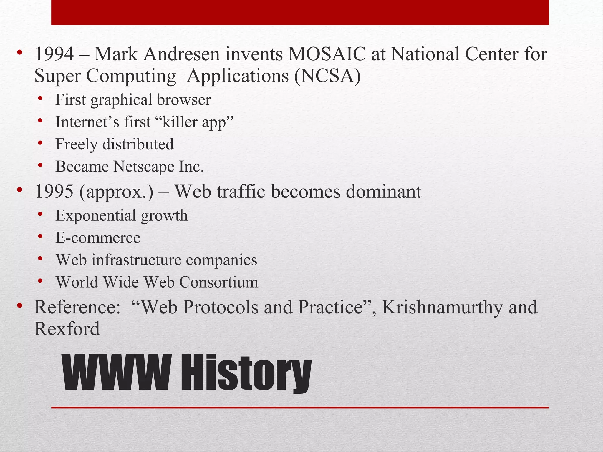 WWW History
• 1994 – Mark Andresen invents MOSAIC at National Center for
Super Computing Applications (NCSA)
• First graphical browser
• Internet’s first “killer app”
• Freely distributed
• Became Netscape Inc.
• 1995 (approx.) – Web traffic becomes dominant
• Exponential growth
• E-commerce
• Web infrastructure companies
• World Wide Web Consortium
• Reference: “Web Protocols and Practice”, Krishnamurthy and
Rexford
 