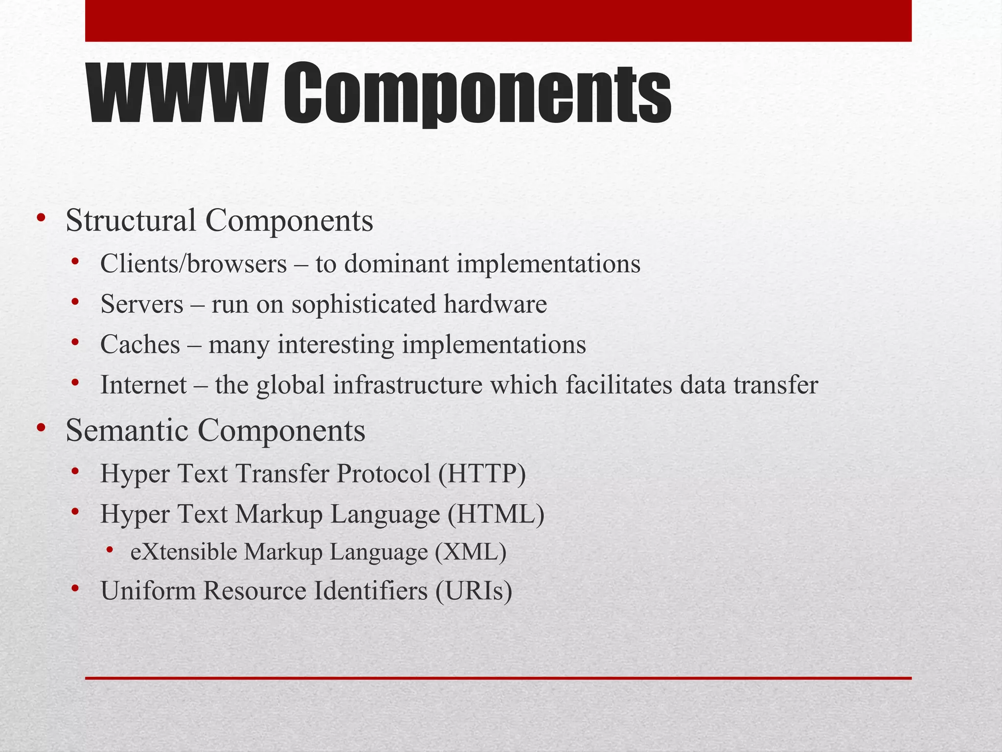 WWW Components
• Structural Components
• Clients/browsers – to dominant implementations
• Servers – run on sophisticated hardware
• Caches – many interesting implementations
• Internet – the global infrastructure which facilitates data transfer
• Semantic Components
• Hyper Text Transfer Protocol (HTTP)
• Hyper Text Markup Language (HTML)
• eXtensible Markup Language (XML)
• Uniform Resource Identifiers (URIs)
 
