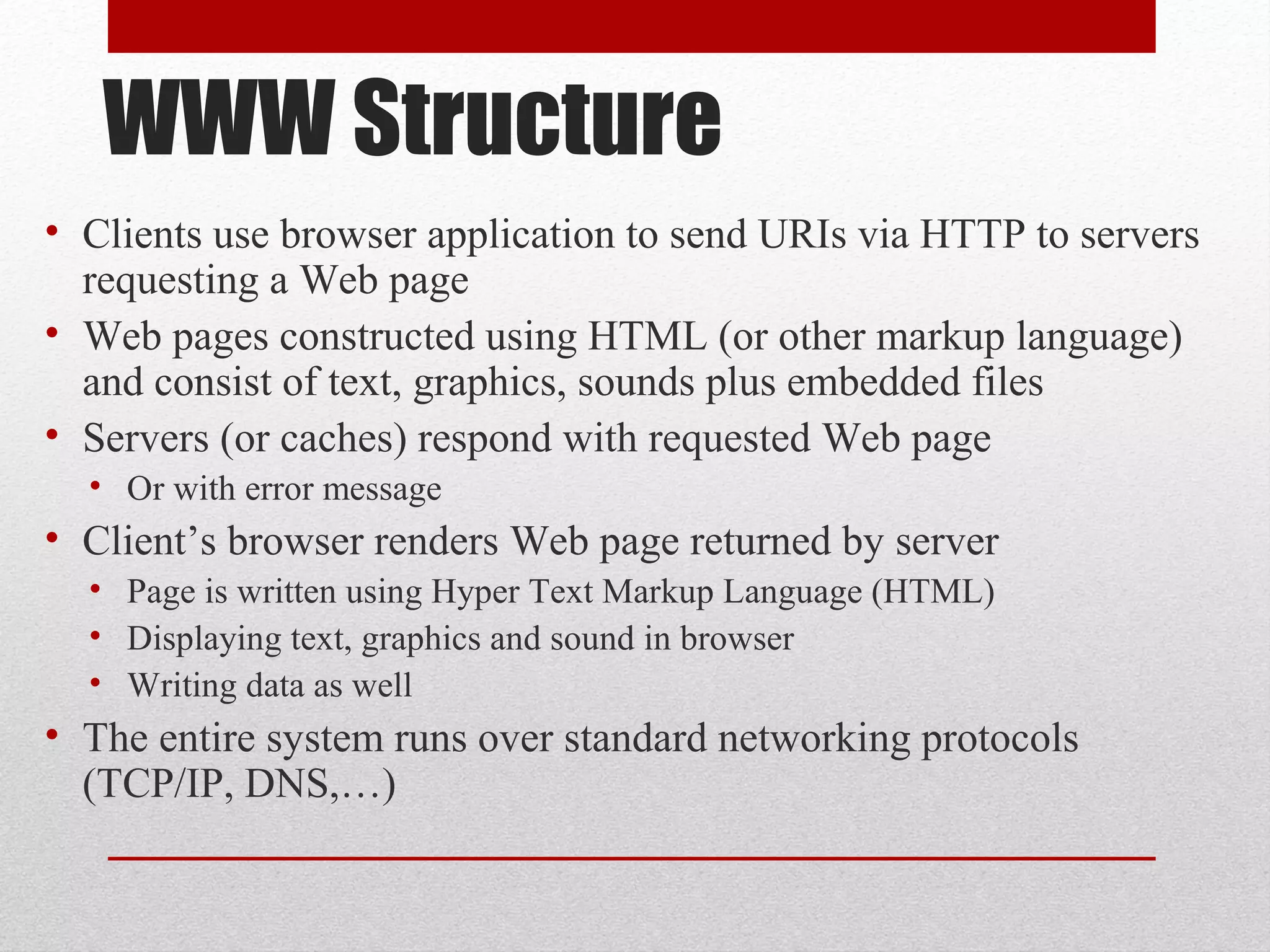WWW Structure
• Clients use browser application to send URIs via HTTP to servers
requesting a Web page
• Web pages constructed using HTML (or other markup language)
and consist of text, graphics, sounds plus embedded files
• Servers (or caches) respond with requested Web page
• Or with error message
• Client’s browser renders Web page returned by server
• Page is written using Hyper Text Markup Language (HTML)
• Displaying text, graphics and sound in browser
• Writing data as well
• The entire system runs over standard networking protocols
(TCP/IP, DNS,…)
 