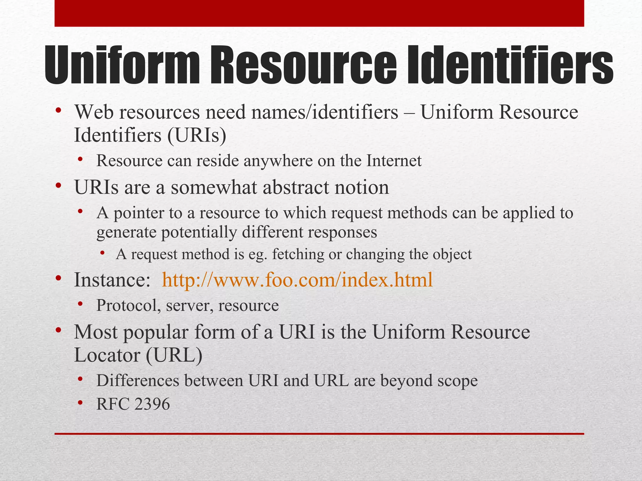 Uniform Resource Identifiers
• Web resources need names/identifiers – Uniform Resource
Identifiers (URIs)
• Resource can reside anywhere on the Internet
• URIs are a somewhat abstract notion
• A pointer to a resource to which request methods can be applied to
generate potentially different responses
• A request method is eg. fetching or changing the object
• Instance: http://www.foo.com/index.html
• Protocol, server, resource
• Most popular form of a URI is the Uniform Resource
Locator (URL)
• Differences between URI and URL are beyond scope
• RFC 2396
 