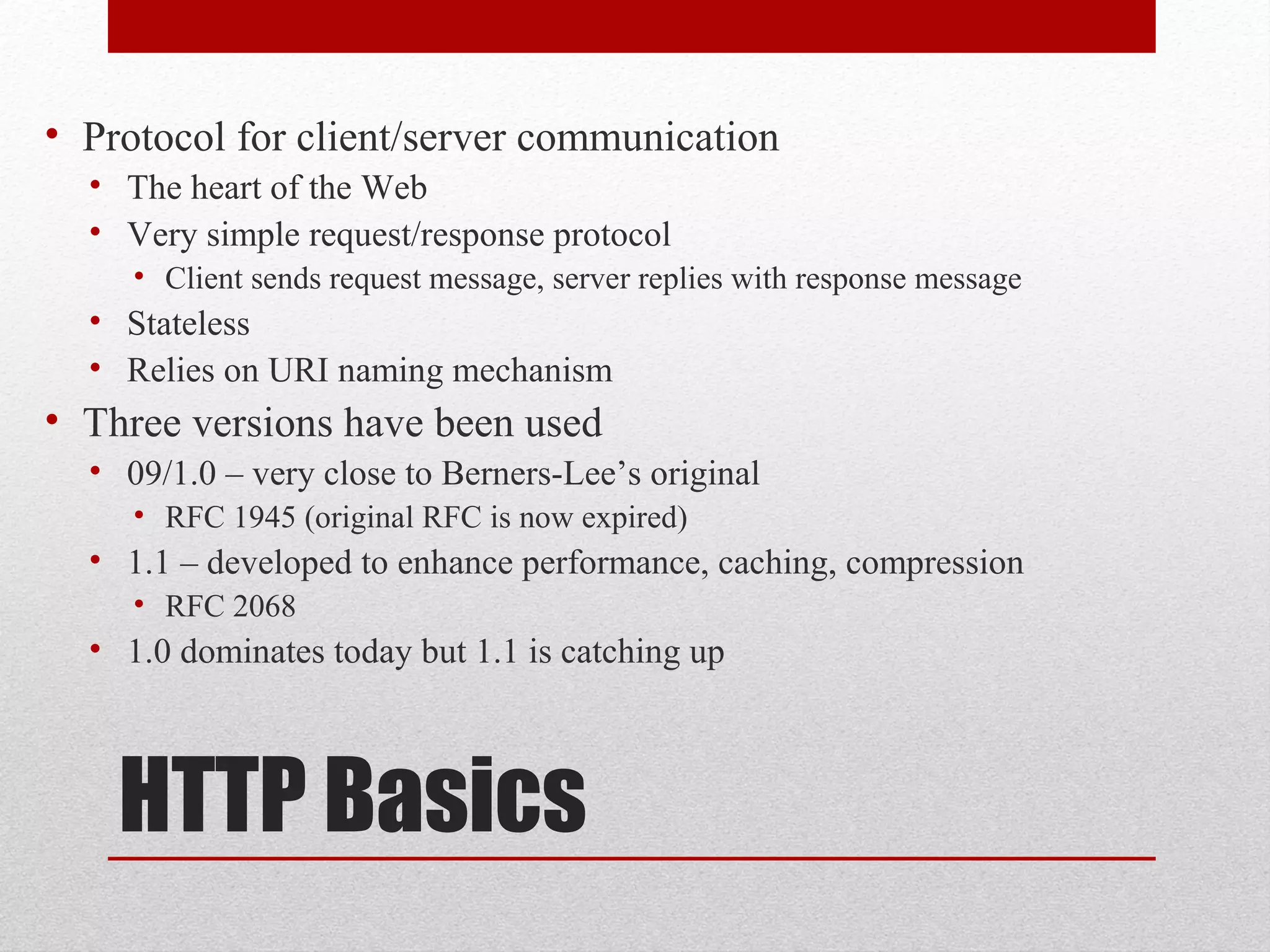 HTTP Basics
• Protocol for client/server communication
• The heart of the Web
• Very simple request/response protocol
• Client sends request message, server replies with response message
• Stateless
• Relies on URI naming mechanism
• Three versions have been used
• 09/1.0 – very close to Berners-Lee’s original
• RFC 1945 (original RFC is now expired)
• 1.1 – developed to enhance performance, caching, compression
• RFC 2068
• 1.0 dominates today but 1.1 is catching up
 