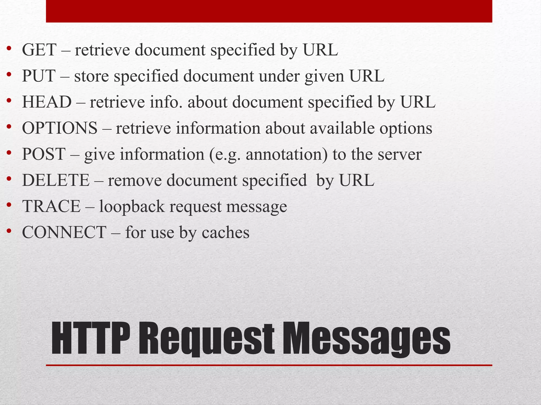 HTTP Request Messages
• GET – retrieve document specified by URL
• PUT – store specified document under given URL
• HEAD – retrieve info. about document specified by URL
• OPTIONS – retrieve information about available options
• POST – give information (e.g. annotation) to the server
• DELETE – remove document specified by URL
• TRACE – loopback request message
• CONNECT – for use by caches
 