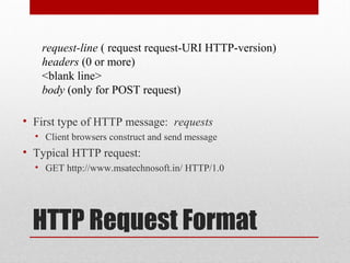 HTTP Request Format
• First type of HTTP message: requests
• Client browsers construct and send message
• Typical HTTP request:
• GET http://www.msatechnosoft.in/ HTTP/1.0
request-line ( request request-URI HTTP-version)
headers (0 or more)
<blank line>
body (only for POST request)
 