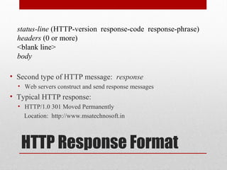 HTTP Response Format
• Second type of HTTP message: response
• Web servers construct and send response messages
• Typical HTTP response:
• HTTP/1.0 301 Moved Permanently
Location: http://www.msatechnosoft.in
status-line (HTTP-version response-code response-phrase)
headers (0 or more)
<blank line>
body
 