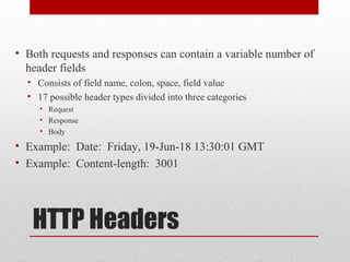 HTTP Headers
• Both requests and responses can contain a variable number of
header fields
• Consists of field name, colon, space, field value
• 17 possible header types divided into three categories
• Request
• Response
• Body
• Example: Date: Friday, 19-Jun-18 13:30:01 GMT
• Example: Content-length: 3001
 