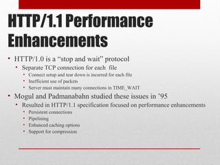 HTTP/1.1 Performance
Enhancements
• HTTP/1.0 is a “stop and wait” protocol
• Separate TCP connection for each file
• Connect setup and tear down is incurred for each file
• Inefficient use of packets
• Server must maintain many connections in TIME_WAIT
• Mogul and Padmanabahn studied these issues in ’95
• Resulted in HTTP/1.1 specification focused on performance enhancements
• Persistent connections
• Pipelining
• Enhanced caching options
• Support for compression
 