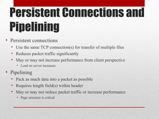 Persistent Connections and
Pipelining
• Persistent connections
• Use the same TCP connection(s) for transfer of multiple files
• Reduces packet traffic significantly
• May or may not increase performance from client perspective
• Load on server increases
• Pipelining
• Pack as much data into a packet as possible
• Requires length field(s) within header
• May or may not reduce packet traffic or increase performance
• Page structure is critical
 