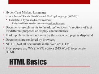 HTML Basics
• Hyper-Text Markup Language
• A subset of Standardized General Markup Language (SGML)
• Facilitates a hyper-media environment
• Embedded links to other documents and applications
• Documents use elements to “mark up” or identify sections of text
for different purposes or display characteristics
• Mark up elements are not seen by the user when page is displayed
• Documents are rendered by browsers
• NOTE: Not all documents in the Web are HTML!
• Most people use WYSIWYG editors (MS Word) to generate
HTML
 