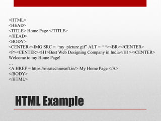 HTML Example
<HTML>
<HEAD>
<TITLE> Home Page </TITLE>
</HEAD>
<BODY>
<CENTER><IMG SRC = “my_picture.gif” ALT = “ “><BR></CENTER>
<P><CENTER><H1>Best Web Designing Company in India</H1></CENTER>
Welcome to my Home Page!
…
<A HREF = https://msatechnosoft.in/> My Home Page </A>
</BODY>
</HTML>
 