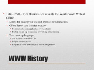 WWW History
• 1989-1990 – Tim Berners-Lee invents the World Wide Web at
CERN
• Means for transferring text and graphics simultaneously
• Client/Server data transfer protocol
• Communication via application level protocol
• System ran on top of standard networking infrastructure
• Text mark up language
• Not invented by Bernes-Lee
• Simple and easy to use
• Requires a client application to render text/graphics
 