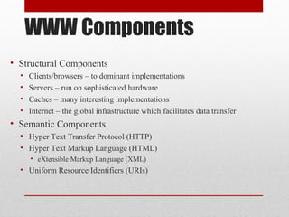 WWW Components
• Structural Components
• Clients/browsers – to dominant implementations
• Servers – run on sophisticated hardware
• Caches – many interesting implementations
• Internet – the global infrastructure which facilitates data transfer
• Semantic Components
• Hyper Text Transfer Protocol (HTTP)
• Hyper Text Markup Language (HTML)
• eXtensible Markup Language (XML)
• Uniform Resource Identifiers (URIs)
 