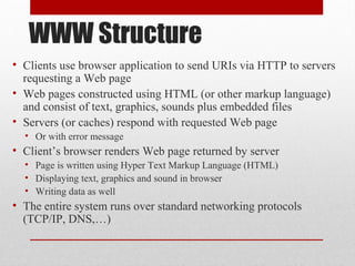 WWW Structure
• Clients use browser application to send URIs via HTTP to servers
requesting a Web page
• Web pages constructed using HTML (or other markup language)
and consist of text, graphics, sounds plus embedded files
• Servers (or caches) respond with requested Web page
• Or with error message
• Client’s browser renders Web page returned by server
• Page is written using Hyper Text Markup Language (HTML)
• Displaying text, graphics and sound in browser
• Writing data as well
• The entire system runs over standard networking protocols
(TCP/IP, DNS,…)
 