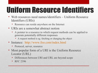 Uniform Resource Identifiers
• Web resources need names/identifiers – Uniform Resource
Identifiers (URIs)
• Resource can reside anywhere on the Internet
• URIs are a somewhat abstract notion
• A pointer to a resource to which request methods can be applied to
generate potentially different responses
• A request method is eg. fetching or changing the object
• Instance: http://www.foo.com/index.html
• Protocol, server, resource
• Most popular form of a URI is the Uniform Resource
Locator (URL)
• Differences between URI and URL are beyond scope
• RFC 2396
 