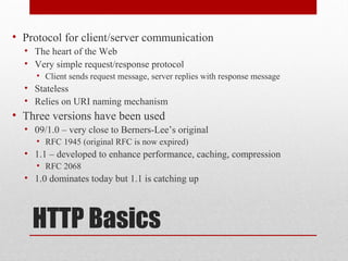 HTTP Basics
• Protocol for client/server communication
• The heart of the Web
• Very simple request/response protocol
• Client sends request message, server replies with response message
• Stateless
• Relies on URI naming mechanism
• Three versions have been used
• 09/1.0 – very close to Berners-Lee’s original
• RFC 1945 (original RFC is now expired)
• 1.1 – developed to enhance performance, caching, compression
• RFC 2068
• 1.0 dominates today but 1.1 is catching up
 