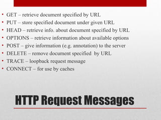 HTTP Request Messages
• GET – retrieve document specified by URL
• PUT – store specified document under given URL
• HEAD – retrieve info. about document specified by URL
• OPTIONS – retrieve information about available options
• POST – give information (e.g. annotation) to the server
• DELETE – remove document specified by URL
• TRACE – loopback request message
• CONNECT – for use by caches
 