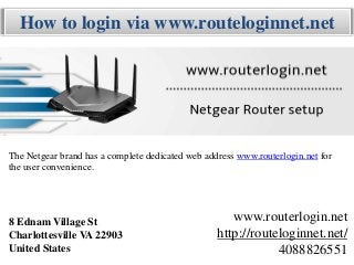 How to login via www.routeloginnet.net
8 Ednam Village St
Charlottesville VA 22903
United States
www.routerlogin.net
http://routeloginnet.net/
4088826551
The Netgear brand has a complete dedicated web address www.routerlogin.net for
the user convenience.
 