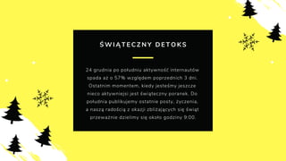 Ś W I Ą T E C Z N Y D E T O K S
24 grudnia po południu aktywność internautów
spada aż o 57% względem poprzednich 3 dni.
Ostatnim momentem, kiedy jesteśmy jeszcze
nieco aktywniejsi jest świąteczny poranek. Do
południa publikujemy ostatnie posty, życzenia,
a naszą radością z okazji zbliżających się świąt
przeważnie dzielimy się około godziny 9:00.
 