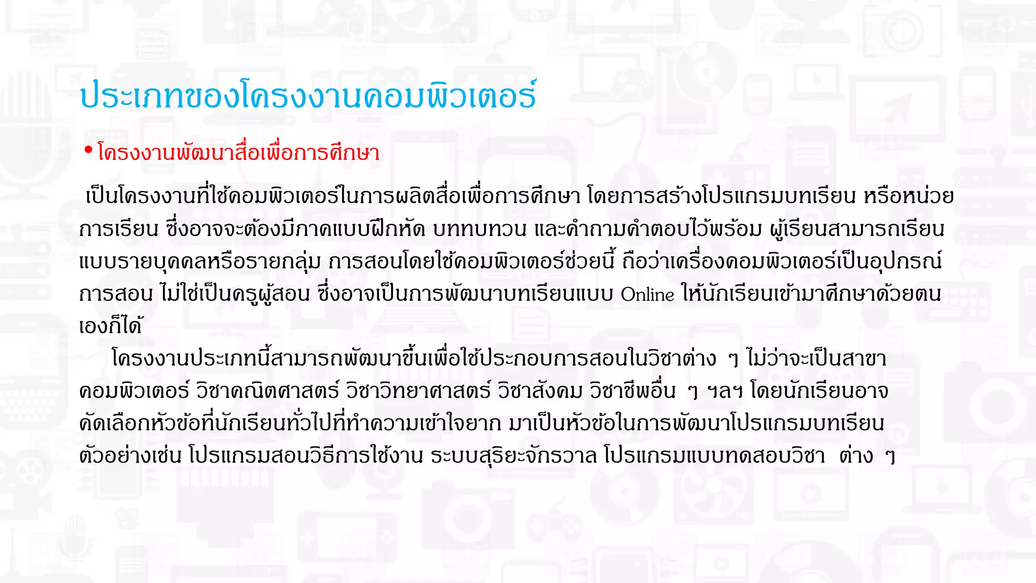•โครงงานพัฒนาสือเพือการศึกษา
เป็นโครงงานทีใช้คอมพิวเตอร์ในการผลิตสือเพือการศึกษา โดยการสร้างโปรแกรมบทเรียน หรือหน่วย
การเรียน ซึงอาจจะต้องมีภาคแบบฝึกหัด บททบทวน และคําถามคําตอบไว้พร้อม ผู้เรียนสามารถเรียน
แบบรายบุคคลหรือรายกลุ่ม การสอนโดยใช้คอมพิวเตอร์ช่วยนี ถือว่าเครืองคอมพิวเตอร์เป็นอุปกรณ์
การสอน ไม่ใช่เป็นครูผู้สอน ซึงอาจเป็นการพัฒนาบทเรียนแบบ Online ให้นักเรียนเข้ามาศึกษาด้วยตน
เองก็ได้
โครงงานประเภทนีสามารถพัฒนาขึนเพือใช้ประกอบการสอนในวิชาต่าง ๆ ไม่ว่าจะเป็นสาขา
คอมพิวเตอร์ วิชาคณิตศาสตร์ วิชาวิทยาศาสตร์ วิชาสังคม วิชาชีพอืน ๆ ฯลฯ โดยนักเรียนอาจ
คัดเลือกหัวข้อทีนักเรียนทัวไปทีทําความเข้าใจยาก มาเป็นหัวข้อในการพัฒนาโปรแกรมบทเรียน
ตัวอย่างเช่น โปรแกรมสอนวิธีการใช้งาน ระบบสุริยะจักรวาล โปรแกรมแบบทดสอบวิชา ต่าง ๆ
ประเภทของโครงงานคอมพิวเตอร์
 