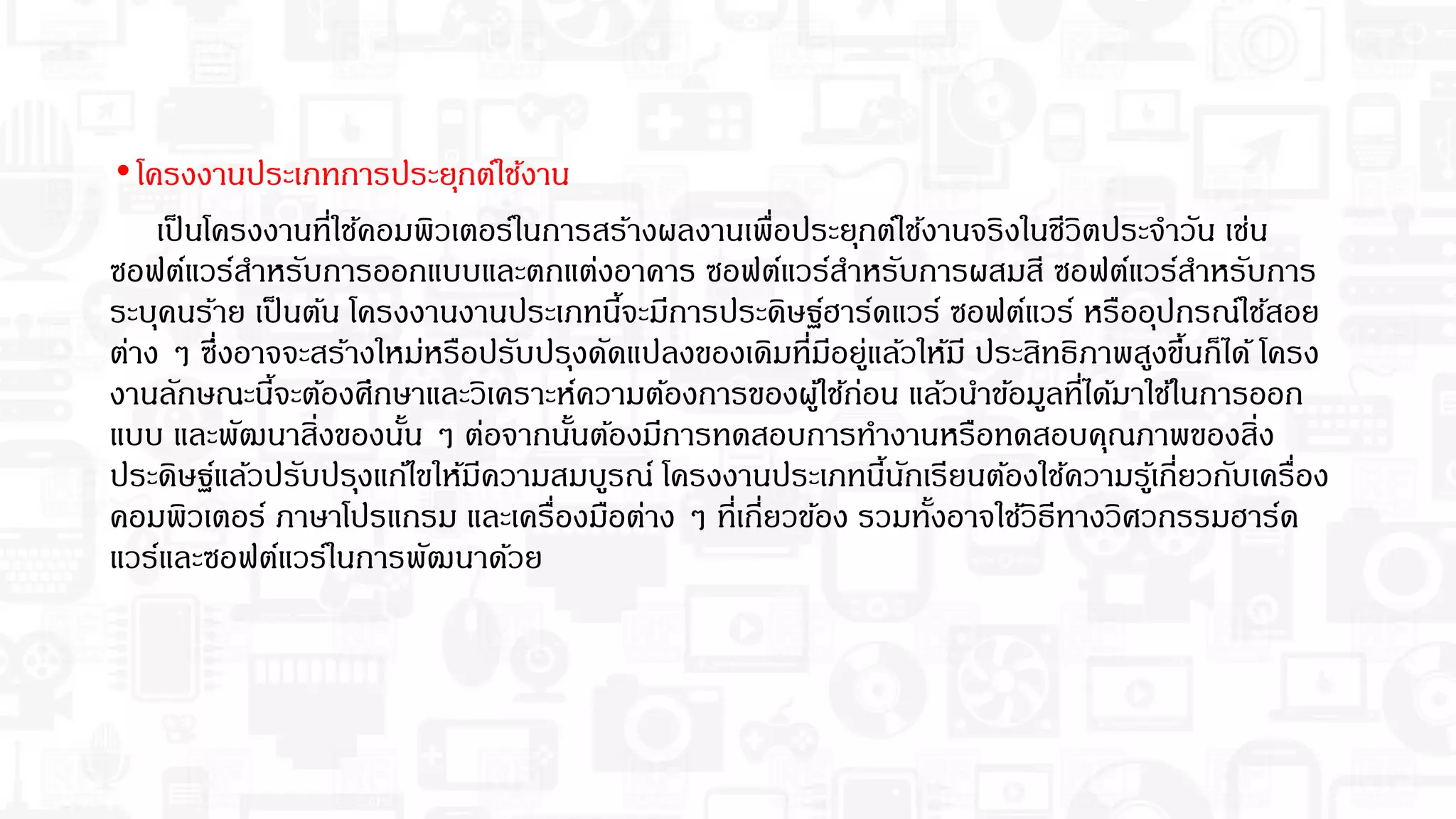 •โครงงานประเภทการประยุกต์ใช้งาน
เป็นโครงงานทีใช้คอมพิวเตอร์ในการสร้างผลงานเพือประยุกต์ใช้งานจริงในชีวิตประจําวัน เช่น
ซอฟต์แวร์สําหรับการออกแบบและตกแต่งอาคาร ซอฟต์แวร์สําหรับการผสมสี ซอฟต์แวร์สําหรับการ
ระบุคนร้าย เป็นต้น โครงงานงานประเภทนีจะมีการประดิษฐ์ฮาร์ดแวร์ ซอฟต์แวร์ หรืออุปกรณ์ใช้สอย
ต่าง ๆ ซึงอาจจะสร้างใหม่หรือปรับปรุงดัดแปลงของเดิมทีมีอยู่แล้วให้มี ประสิทธิภาพสูงขึนก็ได้ โครง
งานลักษณะนีจะต้องศึกษาและวิเคราะห์ความต้องการของผู้ใช้ก่อน แล้วนําข้อมูลทีได้มาใช้ในการออก
แบบ และพัฒนาสิงของนัน ๆ ต่อจากนันต้องมีการทดสอบการทํางานหรือทดสอบคุณภาพของสิง
ประดิษฐ์แล้วปรับปรุงแก้ไขให้มีความสมบูรณ์ โครงงานประเภทนีนักเรียนต้องใช้ความรู้เกียวกับเครือง
คอมพิวเตอร์ ภาษาโปรแกรม และเครืองมือต่าง ๆ ทีเกียวข้อง รวมทังอาจใช้วิธีทางวิศวกรรมฮาร์ด
แวร์และซอฟต์แวร์ในการพัฒนาด้วย
 