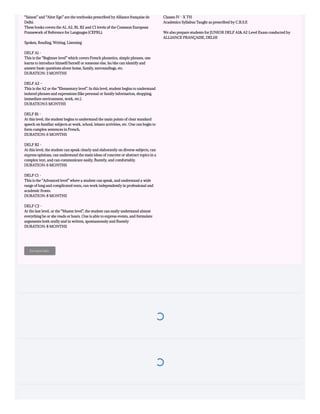 “Saison” and “Alter Ego” are the textbooks prescribed by Alliance française de
Delhi.
These books covers the A1, A2, B1, B2 and C1 levels of the Common European
Framework of Reference for Languages (CEFRL).
Spoken, Reading, Writing, Listening
DELF A1 -
This is the “Beginner level” which covers French phonetics, simple phrases, one
learns to introduce himself/herself or someone else, he/she can identify and
answer basic questions about home, family, surroundings, etc.
DURATION: 3 MONTHS
DELF A2 –
This is the A2 or the “Elementary level”. In this level, student begins to understand
isolated phrases and expressions (like personal or family information, shopping,
immediate environment, work, etc.). 
DURATION:5 MONTHS 
DELF B1 -
At this level, the student begins to understand the main points of clear standard
speech on familiar subjects at work, school, leisure activities, etc. One can begin to
form complex sentences in French, 
DURATION: 6 MONTHS
DELF B2 -
At this level, the student can speak clearly and elaborately on diverse subjects, can
express opinions, can understand the main ideas of concrete or abstract topics in a
complex text, and can communicate easily, fluently, and comfortably. 
DURATION: 6 MONTHS 
DELF C1 -
This is the “Advanced level” where a student can speak, and understand a wide
range of long and complicated texts, can work independently in professional and
academic fronts.
DURATION: 8 MONTHS
DELF C2 -
At the last level, or the “Master level”, the student can easily understand almost
everything he or she reads or hears. One is able to express events, and formulate
arguments both orally and in written, spontaneously and fluently
DURATION: 8 MONTHS 
For more info:
Classes IV - X TH
Academics Syllabus Taught as prescribed by C.B.S.E
We also prepare students for JUNIOR DELF A1& A2 Level Exam conducted by
ALLIANCE FRANÇAISE, DELHI
 