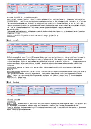 Changer la vie, changer le monde avec www.AllWeWish.org
Thèmes :Regroupe desstylespréformatés…
Mise en page : Marges reprendl’encadrementdutableau(zone d’impression) lorsde l’impression(Ellesresteront
blanches/vides). Orientationproposed’orienterlapage impriméeenportrait(A4vertical,comme ici) ouenpaysage
(A4 horizontal).Taille permetde choisirlataille d’impression,le plussouventenA4(Rem : A3=2*A4 ; A4=2*A5…).
La zone d’impressionpermetde définirce que l’onveutimprimerde notre tableaude 65000 lignesetXXcolonnes.
Les sautsde pagesmontrentoù le tableauseracouperpourêtre imprimé surplusieurspages….
Mise à l’échelle :
Optionsde lafeuillede calcul :Permetd’afficheretimprimerle quadrillage bleuclairdessiné pardéfautdanstous
lestableaux excel…
Organiser: Permetd’organiserlesélémentsinsérés(images,graphique…)
2.3.4 Formules
Bibliothèquede fonctions :Donne différentsaccèsaux fonctionslespluscourantes.Insérerune fonctionouvre le
menuprincipal (égalementaccessibleencliquantsurfx àgauche de la barre de formule.Somme automatique
donne unaccès aux fonctionslesplusfréquentes(Somme,Moyenne,Maximum, Minimum…).Utiliséesrécemment
donne unaccès aux dernièresfonctionsutilisées…lesautresboutonsdonnentaccèsàcertainescatégoriesde
fonctions.
Nomsdéfinis :permetde transformerlaréférence d’unecelluleenunnompluscompréhensible(A1devient
« titre »).
Auditde formules :permetde tracerlescellulesetargumentsdontdépendune fonction(antécédents),oucelleset
ceux qui dépendentde lafonction(dépendants)…Pourreveniràlanormale,il suffitde supprimerlesflèches…
Calcul : Par défautExcel calcul automatiquementle résultatd’uneformule.Tupeux aussi lui demanderde ne
recalculerqu’àta demande.
2.3.5 Données
Donnéesexternes :
Connexions:
Trieret filtrer:permetde tracer lescellulesetargumentsdontdépendune fonction(antécédents),oucellesetceux
qui dépendent de lafonction(dépendants)…Pourreveniràla normale,il suffitde supprimerlesflèches…
Outilsde données :PardéfautExcel calcul automatiquementle résultatd’une formule.Tupeux aussi lui demander
de ne recalculerqu’àta demande.
 
