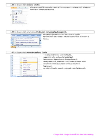 Changer la vie, changer le monde avec www.AllWeWish.org
3.2 Si tu cliques droitdansune cellule :
< le menuestdifférent etpluscourtcar il ne donne accèsqu’aux outilsutilespour
modifierle contenu de lacellule.
3.3 Si tu cliquesdroit surun desoutils destroismenus expliquésaupoint2.
< tu peux l’ajouterl’outil àlabarre d’accèsrapide
Personnalisercette barre,l’affichersousle rubanouréduire le
ruban…
3.4 Si tu cliquesdroit surun des onglets« Feuil »
< tu peux insérerune nouvellefeuille,
supprimercelle surlaquelle tuascliqué,
la renommer(égalementendouble-cliquant),
la déplaceroulacopierdans ce document,dansun autre
documentouvert oudans unnouveaudocument
la protéger,
ou colorerl’onglet (pourle reconnaitre plusfacilement)…
 
