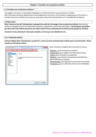 Changer la vie, changer le monde avec www.AllWeWish.org
Chapitre I : Formater une ou plusieurs cellules
1.1 Formater une ou plusieurscellules ?
Pourgagner dutemps,il estpossible d’appliquerunmême formatd’uncoup à plusieurscellules.
Bienentendutasélectiondépendrade l’outilàappliqueretvice versa. Parexemple,tuappliquerasunformatd’un
nombre à plusieurscellulesd’unecolonne,alorsque tudessinerasdesborduressurl’ensemblede tontableau.
1.2 Deux accès
Nous l’avonsvu lors de l’introduction,laplupart des outilsde formatage d’une ou plusieurscellules(dessinerdes
bordures,changerlaforme etla taille descaractères,l’alignement,ajouterdesdécimales…) sonttoujoursaccessibles
par deuxvoies:(1) le MenuAccueil et son ruban et (2) le menu contextuel de la cellule (oudu groupe de cellules).
Comme le menucontextuel s’avère pluscomplet,c’est lui que nous détailleronsici…
1.3 « Format de cellule »
Comme indiqué dans l’introduction,au point3.1, ouvres le menucontextuel descellulesque tu veuxformater. Clique
ensuite sur format de cellule.
Dans la fenêtre,6ongletsdonnentaccèsà 6 menus :
>Nombre : pour formaterlesnombres
>Alignement:pouralignerle contenudescellules
>Police :pour formaterlescaractères
>Bordure : pourdessinerdesborduresde différents
styles,épaisseurs,couleurs…
>Remplissage :pourappliquerune couleuraux cellules
>Protection :pour rendre descellulesnonmodifiables
 