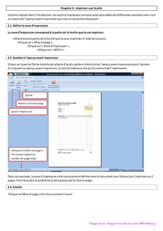 Changer la vie, changer le monde avec www.AllWeWish.org
Chapitre II : Imprimer une feuille
Comme indiqué dansl’introduction,lesoutilsd’impression sonteux-aussi accessiblesde différentesmanièresmais c’est
au traversde l’aperçuavantimpression que nouste conseillonsde passer.
2.1 Définirla zone d’impression
La zone d’impressioncorrespondà la partie de la feuille que tuvas imprimer.
>Sélectionnelapartie de lafeuille que tuveux imprimeràl’aide de tasouris.
>Clique sur« Mise enpage »,
>Clique sur« Zone d’impression »,
>Clique sur« définir»
2.2 Accéderà l’aperçuavant impression
Clique surlapetite flèche àdroite de labarre d’accèsrapide etsélectionnel’aperçuavantimpressionpourl’ajouter.
En cliquantsuraperçu avantimpression,tuvoistestableaux telsqu’ilssortirontde l’imprimante.
Dans cet exemple,lazone d’impressionaété correctementdéfinie maisle document(une facture)vas’imprimersur2
pages. Pourrésoudre ce problème tudoispasserparla mise enpage.
2.3 Echelle
>Clique surMise enpage etle menusuivants’ouvre :
Indiquele nombre de page à
l’écran par rapportau
nombre de pages total
Lance l’impression
Revoit la mise en page
Zoome
 