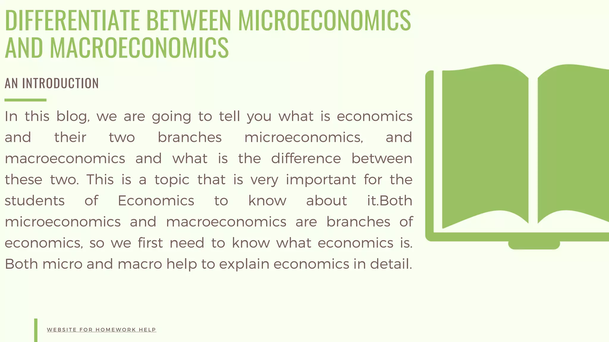 DIFFERENTIATE BETWEEN MICROECONOMICS
AND MACROECONOMICS
AN INTRODUCTION
In this blog, we are going to tell you what is economics
and their two branches microeconomics, and
macroeconomics and what is the difference between
these two. This is a topic that is very important for the
students of Economics to know about it.Both
microeconomics and macroeconomics are branches of
economics, so we first need to know what economics is.
Both micro and macro help to explain economics in detail.
W E B S I T E F O R H O M E W O R K H E L P
 