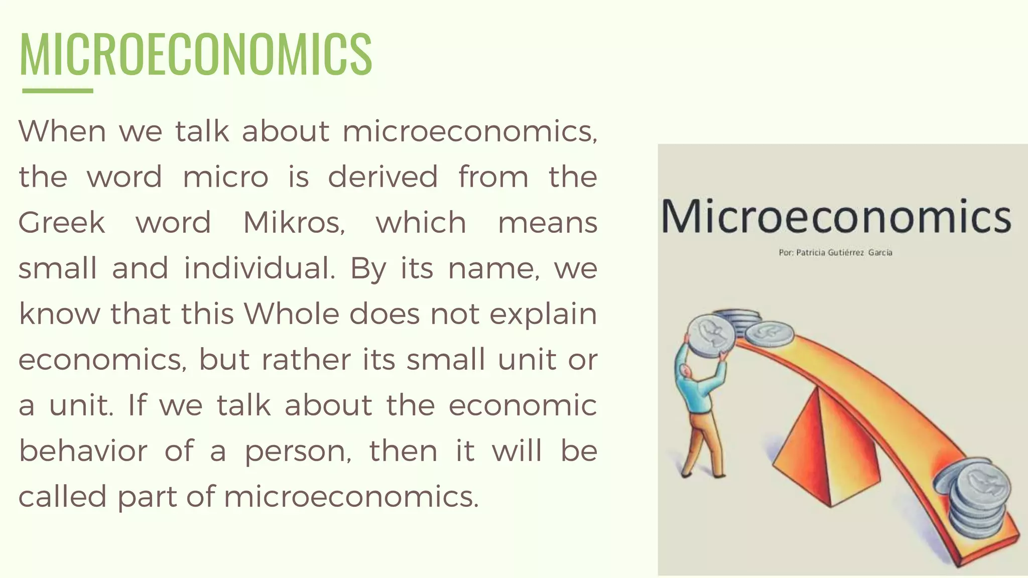 MICROECONOMICS
When we talk about microeconomics,
the word micro is derived from the
Greek word Mikros, which means
small and individual. By its name, we
know that this Whole does not explain
economics, but rather its small unit or
a unit. If we talk about the economic
behavior of a person, then it will be
called part of microeconomics.
 
