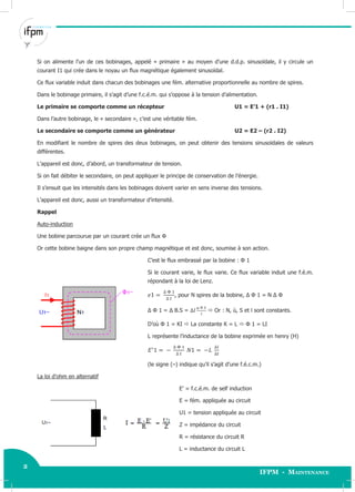 2
IFPM - Maintenance
2 Electricité industrielle
Si on alimente l’un de ces bobinages, appelé « primaire » au moyen d’une d.d.p. sinusoïdale, il y circule un
courant I1 qui crée dans le noyau un flux magnétique également sinusoïdal.
Ce flux variable induit dans chacun des bobinages une fém. alternative proportionnelle au nombre de spires.
Dans le bobinage primaire, il s’agit d’une f.c.é.m. qui s’oppose à la tension d’alimentation.
Le primaire se comporte comme un récepteur U1 = E’1 + (r1 . I1)
Dans l’autre bobinage, le « secondaire », c’est une véritable fém.
Le secondaire se comporte comme un générateur U2 = E2 – (r2 . I2)
En modifiant le nombre de spires des deux bobinages, on peut obtenir des tensions sinusoïdales de valeurs
différentes.
L’appareil est donc, d’abord, un transformateur de tension.
Si on fait débiter le secondaire, on peut appliquer le principe de conservation de l’énergie.
Il s’ensuit que les intensités dans les bobinages doivent varier en sens inverse des tensions.
L’appareil est donc, aussi un transformateur d’intensité.
Rappel
Auto-induction
Une bobine parcourue par un courant crée un flux Φ
Or cette bobine baigne dans son propre champ magnétique et est donc, soumise à son action.
C’est le flux embrassé par la bobine : Φ 1
Si le courant varie, le flux varie. Ce flux variable induit une f.é.m.
répondant à la loi de Lenz.
, pour N spires de la bobine, Δ Φ 1 = N Δ Φ
Δ Φ 1 = Δ B.S =  Or : N, ù, S et l sont constants.
D’où Φ 1 = KI  La constante K = L  Φ 1 = LI
L représente l’inductance de la bobine exprimée en henry (H)
(le signe (–) indique qu’il s’agit d’une f.é.c.m.)
La loi d’ohm en alternatif
E’ = f.c.é.m. de self induction
E = fém. appliquée au circuit
U1 = tension appliquée au circuit
Z = impédance du circuit
R = résistance du circuit R
L = inductance du circuit L
 