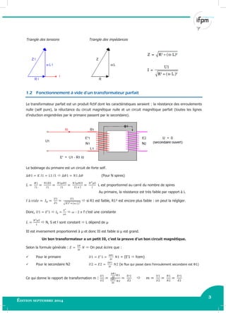 3
Édition septembre 2014 Electricité industrielle 3
Triangle des tensions Triangle des impédances
1.2 Fonctionnement à vide d’un transformateur parfait
Le transformateur parfait est un produit fictif dont les caractéristiques seraient : la résistance des enroulements
nulle (self pure), la réluctance du circuit magnétique nulle et un circuit magnétique parfait (toutes les lignes
d’induction engendrées par le primaire passent par le secondaire).
Le bobinage du primaire est un circuit de forte self.
 (Pour N spires)
L est proportionnel au carré du nombre de spires
Au primaire, la résistance est très faible par rapport à L
√
 si R1 est faible, R1² est encore plus faible : on peut la négliger.
Donc,   f c’est une constante
 N, S et l sont constant  L dépend de µ
I0 est inversement proportionnel à μ et donc I0 est faible si μ est grand.
Un bon transformateur a un petit I0, c’est la preuve d’un bon circuit magnétique.
Selon la formule générale :  On peut écrire que :
 Pour le primaire = (E’1  fcem)
 Pour le secondaire N2 (le flux qui passe dans l’enroulement secondaire est Φ1)
Ce qui donne le rapport de transformation m : 
 