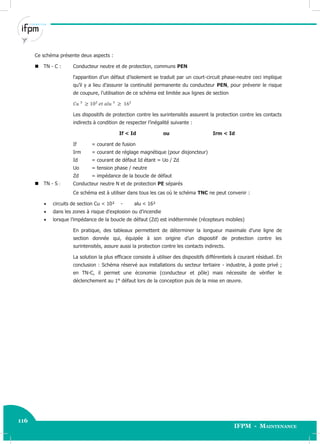 116
IFPM - Maintenance
116 Electricité industrielle
Ce schéma présente deux aspects :
TN - C : Conducteur neutre et de protection, communs PEN
l‘apparition d’un défaut d’isolement se traduit par un court-circuit phase-neutre ceci implique
qu’il y a lieu d’assurer la continuité permanente du conducteur PEN, pour prévenir le risque
de coupure, l’utilisation de ce schéma est limitée aux lignes de section
Les dispositifs de protection contre les surintensités assurent la protection contre les contacts
indirects à condition de respecter l’inégalité suivante :
If < Id ou Irm < Id
If = courant de fusion
Irm = courant de réglage magnétique (pour disjoncteur)
Id = courant de défaut Id étant = Uo / Zd
Uo = tension phase / neutre
Zd = impédance de la boucle de défaut
TN - S : Conducteur neutre N et de protection PE séparés
Ce schéma est à utiliser dans tous les cas où le schéma TNC ne peut convenir :
 circuits de section Cu < 10² - alu < 16²
 dans les zones à risque d’explosion ou d’incendie
 lorsque l’impédance de la boucle de défaut (Zd) est indéterminée (récepteurs mobiles)
En pratique, des tableaux permettent de déterminer la longueur maximale d’une ligne de
section donnée qui, équipée à son origine d’un dispositif de protection contre les
surintensités, assure aussi la protection contre les contacts indirects.
La solution la plus efficace consiste à utiliser des dispositifs différentiels à courant résiduel. En
conclusion : Schéma réservé aux installations du secteur tertiaire - industrie, à poste privé ;
en TN-C, il permet une économie (conducteur et pôle) mais nécessite de vérifier le
déclenchement au 1° défaut lors de la conception puis de la mise en œuvre.
 