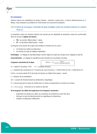122
IFPM - Maintenance122 Electricité industrielle
En conclusion :
Schéma réservé aux installations du secteur tertiaire - industrie, à poste privé ; il évite le déclenchement au 1°
défaut, mais nécessite la surveillance et l’intervention d’un personnel compétent.
15.4.3 Calcul de la longueur maximale de ligne protégée contre les contacts indirects en schéma
TN et IT.
La protection contre les contacts indirects est assurée par les dispositifs de protection contre les surintensités
dans les circuits à régime de neutre :
 TN : au premier défaut phase - masse
 IT : au deuxième défaut phase – masse
La longueur et la section de la ligne sont limitées en fonction de Irm, donc :
 en fonction du calibre du disjoncteur
 en fonction du type de réglage magnétique
Avantages : un réglage du type B protège à section égale une ligne plus longue qu’un réglage du type C.
Inconvénients : un réglage du type B sera plus sensible aux surcharges normales.
Longueur maximale de la ligne
m = rapport S de phase / S PE m = 1 (petites sections)
= résistivité des conducteurs à t° moyenne de court-circuit (Cu = 0.0225 Ωmm²/m Alu = 0.036 Ωmm²/m
0.8 Uo : la norme admet 20 % de chute de tension sur défaut franc phase – neutre
L = longueur de la canalisation
Irm = courant de fonctionnement du déclencheur magnétique
If = courant assurant la fusion du fusible dans un temps correspondant à la tension de contact
( ) retrouvée sur la courbe de sécurité
Si la longueur du câble est supérieure à la longueur maximale :
- Augmenter les sections du câble, du conducteur de protection ou bien des deux.
- Diminuer le seuil de déclenchement du magnétique du disjoncteur.
- Installer un disjoncteur différentiel.
 