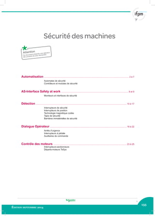 135
Édition septembre 2014
Sécurité des machines
Ce document présente une sélection
des produits les plus demandés.
1
Automatisation .............................................................................................................................................. 2 à 7
Automates de sécurité
Contrôleurs et modules de sécurité
AS-Interface Safety at work ................................................................................................................ 8 et 9
Moniteurs et interfaces de sécurité
Détection ........................................................................................................................................................ 10 à 17
Interrupteurs de sécurité
Interrupteurs de position
Technologie magnétique codée
Tapis de sécurité
Barrières immatérielles de sécurité
Dialogue Opérateur ................................................................................................................................ 18 à 22
Arrêts d’urgence
Interrupteurs à pédale
Auxiliaires de commande
Contrôle des moteurs .......................................................................................................................... 23 à 25
Interrupteurs-sectionneurs
Départs-moteurs TeSys
 