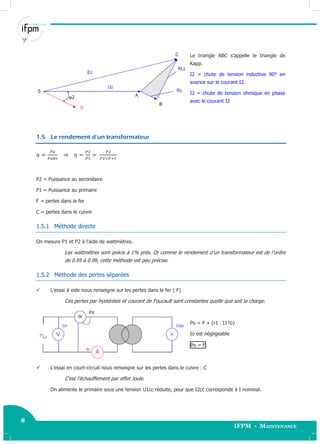 8
IFPM - Maintenance
8 Electricité industrielle
Le triangle ABC s’appelle le triangle de
Kapp.
I2 = chute de tension inductive 90° en
avance sur le courant I2.
I2 = chute de tension ohmique en phase
avec le courant I2
1.5 Le rendement d’un transformateur
P2 = Puissance au secondaire
P1 = Puissance au primaire
F = pertes dans le fer
C = pertes dans le cuivre
1.5.1 Méthode directe
On mesure P1 et P2 à l’aide de wattmètres.
Les wattmètres sont précis à 1% près. Or comme le rendement d’un transformateur est de l’ordre
de 0.95 à 0.99, cette méthode est peu précise.
1.5.2 Méthode des pertes séparées
 L’essai à vide nous renseigne sur les pertes dans le fer ( F)
Ces pertes par hystérésis et courant de Foucault sont constantes quelle que soit la charge.
Po = F + (r1 . I1²o)
Io est négligeable
Po = F
 L’essai en court-circuit nous renseigne sur les pertes dans le cuivre : C
C’est l’échauffement par effet Joule.
On alimente le primaire sous une tension U1cc réduite, pour que I2cc corresponde à I nominal.
 