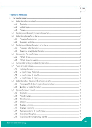 tm 1
Édition septembre 2014
Électricité Industrielle - Avancé TM 1
Table des matières
1 Le transformateur ......................................................................................................................1
1.1 Le transformateur monophasé ...................................................................................................... 1
1.1.1 Constitution ......................................................................................................................... 1
1.1.2 Les bobinages...................................................................................................................... 1
1.1.3 Principe ............................................................................................................................... 1
1.2 Fonctionnement à vide d’un transformateur parfait ........................................................................ 3
1.3 Le transformateur parfait en charge .............................................................................................. 4
1.3.1 Principe de fonctionnement .................................................................................................. 4
1.3.2 Conclusions générales .......................................................................................................... 5
1.4 Fonctionnement du transformateur réel en charge ......................................................................... 6
1.4.1 Pertes dans le transformateur............................................................................................... 6
1.4.2 Diagramme complet du transformateur ................................................................................. 7
1.5 Le rendement d’un transformateur................................................................................................ 8
1.5.1 Méthode directe................................................................................................................... 8
1.5.2 Méthode des pertes séparées ............................................................................................... 8
1.6 Surintensité à l’enclenchement d’un transformateur ....................................................................... 9
1.7 Types de transformateurs........................................................................................................... 10
1.7.1 L’auto transformateur......................................................................................................... 10
1.7.2 Le transformateur d’isolement ............................................................................................ 11
1.7.3 Le transformateur de sécurité ............................................................................................. 11
1.7.4 Le transformateur de mesure.............................................................................................. 11
1.8 Le transformateur - Ajustement de la tension de sortie ................................................................ 12
1.8.1 Mise en parallèle de deux transformateurs monophasé......................................................... 14
1.8.2 Questions sur les transformateurs ....................................................................................... 14
1.9 Les transformateurs triphasés..................................................................................................... 15
1.9.1 Constitution ....................................................................................................................... 16
1.9.2 Prises de réglage ............................................................................................................... 16
1.9.3 Refroidissement ................................................................................................................. 16
1.9.4 Utilisation .......................................................................................................................... 17
1.9.5 Couplages primaires........................................................................................................... 17
1.9.6 Couplages secondaires ....................................................................................................... 17
1.9.7 Repérage des bornes du transformateur.............................................................................. 18
1.9.8 Secondaire en hexaphasé ................................................................................................... 19
1.9.9 Secondaire en tri-mono (montage Ulbricht) ......................................................................... 19
 