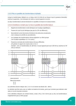 23
Édition septembre 2014 Electricité industrielle 23
1.9.10 Mise en parallèle des transformateurs triphasés
Lorsqu’un transformateur débitant sur un réseau vient à la limite de sa charge et que la puissance demandée
continue à augmenter, il est nécessaire de mettre un second appareil en service.
Les deux transformateurs devront fonctionner en parallèle à la haute et à la basse tension.
1.9.10.1Conditions à remplir pour la mise en parallèle des transformateurs
 Rapports de transformation à vide identiques (voir la plaque signalétique) ;
 Tensions de court-circuit identiques (pas plus de 15% de différence) ;
 Raccordement correct des bornes d’entrées et de sorties des enroulements
(voir ci-dessous le contrôle du raccordement) ;
 Les couplages des transformateurs doivent appartenir au même groupe
(voir la plaque signalétique Yy 11 ou autre) ;
 Puissances nominales des transformateurs très peu différentes.
(En général, le rapport est compris entre 2.5 et 1)
Exemple : avec un transformateur de 100 kVA, le nouvel appareil peut avoir 250 kVA au maximum et 40
kVA au minimum.
Les voltmètres doivent indiquer zéro ( 2 à 3 V si la tension est élevée 220 – 380 V)
Le voltmètre doit être prévu avec un calibre du double de la tension, parce que la tension peut atteindre cette
valeur en cas de mauvaise connexion.
Si les voltmètres indiquent une certaine tension, croiser 2 fils, si l’on n’arrive pas au zéro, les transformateurs
n’appartiennent pas au même groupe.
 