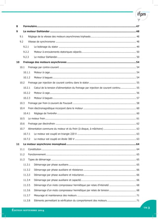 tm 3
Édition septembre 2014
Électricité Industrielle - Avancé TM 3
8 Formulaire................................................................................................................................47
9 Le moteur Dahlander ...............................................................................................................48
9.1 Réglage de la vitesse des moteurs asynchrones triphasés............................................................. 48
9.2 Vitesse de synchronisme ............................................................................................................ 48
9.2.1 Le bobinage du stator ........................................................................................................ 49
9.2.2 Moteur à enroulements statoriques séparés......................................................................... 50
9.2.3 Le moteur Dahlander.......................................................................................................... 50
10 Freinage des moteurs asynchrones .........................................................................................54
10.1 Freinage par contre-courant ....................................................................................................... 54
10.1.1 Moteur à cage.................................................................................................................... 54
10.1.2 Moteur à bagues................................................................................................................ 54
10.2 Freinage par injection de courant continu dans le stator ............................................................... 55
10.2.1 Calcul de la tension d’alimentation du freinage par injection de courant continu..................... 55
10.2.2 Moteur à cage.................................................................................................................... 56
10.2.3 Moteur à bagues................................................................................................................ 57
10.3 Freinage par frein à courant de Foucault ..................................................................................... 58
10.4 Frein électromagnétique incorporé dans le moteur ....................................................................... 60
10.4.1 Réglage de l’entrefer.......................................................................................................... 60
10.5 Le moteur frein.......................................................................................................................... 61
10.6 Freinage par électrofrein ............................................................................................................ 62
10.7 Alimentation commune du moteur et du frein (à disque, à mâchoire)............................................ 63
10.7.1 Le moteur est couplé en triangle 220 V ............................................................................... 63
10.7.2 Le moteur est couplé en étoile 380 V .................................................................................. 63
11 Le moteur asynchrone monophasé..........................................................................................64
11.1 Constitution ............................................................................................................................... 64
11.2 Fonctionnement ......................................................................................................................... 65
11.3 Types de démarrage .................................................................................................................. 65
11.3.1 Démarrage par phase auxiliaire........................................................................................... 65
11.3.2 Démarrage par phase auxiliaire et résistance ....................................................................... 66
11.3.3 Démarrage par phase auxiliaire et inductance...................................................................... 66
11.3.4 Démarrage par phase auxiliaire et capacité.......................................................................... 66
11.3.5 Démarrage d’un moto compresseur hermétique par relais d’intensité .................................... 68
11.3.6 Démarrage d’un moto compresseur hermétique par relais de tension .................................... 68
11.3.7 Mesurage et maintenance des moteurs ............................................................................... 71
11.3.8 Eléments permettant la vérification du comportement des moteurs....................................... 71
 