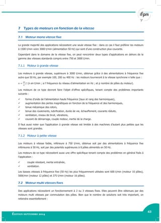 43
Édition septembre 2014
Electricité industrielle 43
7 Types de moteurs en fonction de la vitesse
7.1 Moteur mono vitesse fixe
La grande majorité des applications nécessitent une seule vitesse fixe : dans ce cas il faut préférer les moteurs
à 1500 t/min voire 3000 t/min (alimentation 50 Hz) qui sont d’une construction plus courante.
Cependant dans le domaine de la vitesse fixe, on peut rencontrer deux types d’applications en dehors de la
gamme des vitesses standards compris entre 750 et 3000 t/min.
7.1.1 Moteur à grande vitesse
Les moteurs à grande vitesse, supérieure à 3000 t/min, obtenue grâce à des alimentations à fréquence fixe
autre que 50 Hz, par exemple 100, 200 ou 400 Hz : les moteurs tourneront à la vitesse synchrone n telle que :
(n en t/min ; si f fréquence du réseau d’alimentation en Hz ; et p nombre de pôles du moteur).
Les moteurs de ce type devront faire l’objet d’offres spécifiques, tenant compte des problèmes importants
suivants :
 forme d’onde de l’alimentation haute fréquence (taux et rang des harmoniques),
 augmentation des pertes magnétiques en fonction de la fréquence et des harmoniques,
 tenue mécanique des rotors,
 tenue des roulements, lubrification, durée de vie, échauffement, courants réduits,
 ventilation, niveau de bruit, vibrations,
 courant de démarrage, couple moteur, inertie de la charge.
Il faut aussi noter que l’application à grande vitesse est limitée à des machines d’autant plus petites que les
vitesses sont grandes.
7.1.2 Moteur à petite vitesse
Les moteurs à vitesse faible, inférieure à 750 t/min, obtenue soit par des alimentations à fréquence fixe
inférieures à 50 Hz, soit par des polarités supérieures à 8 pôles alimentés en 50 Hz.
Les moteurs de ce type nécessitent aussi une offre spécifique tenant compte des problèmes en général fixés à
l’application :
 couple résistant, inertie entraînée,
 ventilation.
Les basses vitesses à fréquence fixe (50 Hz) les plus fréquemment utilisées sont 600 t/min (moteur 10 pôles),
500t/min (moteur 12 pôles) et 375 t/min (moteur 16 pôles).
7.2 Moteur multi vitesses fixes
Des applications nécessitent un fonctionnement à 2 ou 3 vitesses fixes. Elles peuvent être obtenues par des
moteurs multi vitesses par commutation des pôles. Bien que le nombre de solutions soit très important, on
retiendra essentiellement :
 
