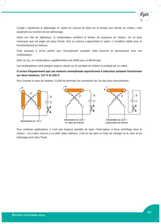67
Édition septembre 2014
Electricité industrielle 67
L’angle j représente le déphasage en retard du courant de ligne sur la tension aux bornes du moteur, mais
seulement au moment de son démarrage.
Outre son rôle de déphaseur, le condensateur améliore le facteur de puissance du moteur, car on peut
remarquer que cet angle est assez fermé, d’où un cosinus j approchant la valeur 1 (condition idéale pour le
fonctionnement du moteur).
C’est pourquoi il arrive parfois que l’enroulement auxiliaire reste branché en permanence avec son
condensateur.
Dans ce cas, un condensateur supplémentaire est utilisé pour le démarrage.
Les condensateurs sont presque toujours placés sur la carcasse du moteur et protégé par un capot.
Il arrive fréquemment que ces moteurs monophasés asynchrones à induction puissent fonctionner
sur deux tensions, 127 V et 220 V.
Pour inverser le sens de rotation, il suffit de permuter les connexions de l’un des deux enroulements.
Pour certaines applications, il n’est pas toujours possible de loger l’interrupteur à force centrifuge dans le
moteur ; on a alors recours à un petit relais extérieur. C’est le cas dans un frigo de ménage où le rotor et les
bobinages sont dans l’huile.
 