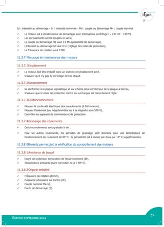 71
Édition septembre 2014 Electricité industrielle 71
Id : intensité au démarrage - In : intensité nominale - Md : couple au démarrage Mn : couple nominal.
 Le moteur est à condensateur de démarrage avec interrupteur centrifuge (= 230 mF - 120 V),
 Les enroulements seront couplés en série,
 Le couple de démarrage Md vaut 1.9 Mn (possibilité de démarrage),
 L’intensité au démarrage Id vaut 4 In (réglage des relais de protection),
 La fréquence de rotation vaut 1390.
11.3.7 Mesurage et maintenance des moteurs
11.3.7.1Emplacement
 Le moteur doit être installé dans un endroit convenablement aéré,
 S’assurer qu’il n’y pas de recyclage de l’air chaud.
11.3.7.2Raccordement
 Se conformer à la plaque signalétique et au schéma situé à l’intérieur de la plaque à bornes,
 S’assurer que le relais de protection contre les surcharges est correctement réglé.
11.3.7.3Dysfonctionnement
 Mesurer la continuité électrique des enroulements (à l’ohmmètre),
 Mesurer l’isolement (au mégohmmètre ou à la magnéto sous 500 V),
 Contrôler les appareils de commande et de protection.
11.3.7.4Graissage des roulements
 Certains roulements sont graissés à vie ;
 Pour les autres roulements, les périodes de graissage sont données pour une température de
fonctionnement du roulement de 85° C ; la périodicité est à diviser par deux par 15° C supplémentaire.
11.3.8 Eléments permettant la vérification du comportement des moteurs
11.3.8.1Ambiance de travail
 Degré de protection en fonction de l’environnement (IP),
 Température ambiante (sans correction si ta £ 40° C).
11.3.8.2Organe entraîné
 Fréquence de rotation (t/min),
 Puissance nécessaire sur l’arbre (W),
 Couple nominal 5N.m),
 Durée de démarrage (S).
 