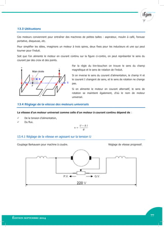 77
Édition septembre 2014 Electricité industrielle 77
13.3 Utilisations
Ces moteurs conviennent pour entraîner des machines de petites tailles : aspirateur, moulin à café, foreuse
portative, disqueuse, etc.
Pour simplifier les idées, imaginons un moteur à trois spires, deux fixes pour les inducteurs et une qui peut
tourner pour l’induit.
Soit que l’on alimente le moteur en courant continu sur la figure ci-contre, on peut représenter le sens du
courant par des croix et des points.
Par la règle du tire-bouchon on trouve le sens du champ
magnétique et le sens de rotation de l’induit.
Si on inverse le sens du courant d’alimentation, le champ H et
le courant I changent de sens, et le sens de rotation ne change
pas.
Si on alimente le moteur en courant alternatif, le sens de
rotation se maintient également, d’où le nom de moteur
universel.
13.4 Réglage de la vitesse des moteurs universels
La vitesse d’un moteur universel comme celle d’un moteur à courant continu dépend de :
 De la tension d’alimentation,
 Du flux.
13.4.1 Réglage de la vitesse en agissant sur la tension U
Couplage Barkausen pour machine à coudre. Réglage de vitesse progressif.
 