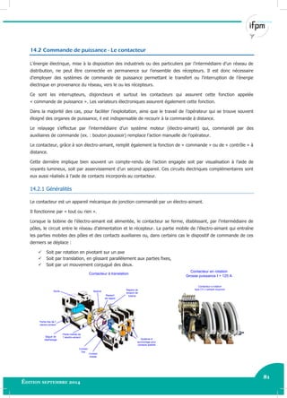 81
Édition septembre 2014 Electricité industrielle 81
14.2 Commande de puissance - Le contacteur
L’énergie électrique, mise à la disposition des industriels ou des particuliers par l’intermédiaire d’un réseau de
distribution, ne peut être connectée en permanence sur l’ensemble des récepteurs. Il est donc nécessaire
d’employer des systèmes de commande de puissance permettant le transfert ou l’interruption de l’énergie
électrique en provenance du réseau, vers le ou les récepteurs.
Ce sont les interrupteurs, disjoncteurs et surtout les contacteurs qui assurent cette fonction appelée
« commande de puissance ». Les variateurs électroniques assurent également cette fonction.
Dans la majorité des cas, pour faciliter l’exploitation, ainsi que le travail de l’opérateur qui se trouve souvent
éloigné des organes de puissance, il est indispensable de recourir à la commande à distance.
Le relayage s’effectue par l’intermédiaire d’un système moteur (électro-aimant) qui, commandé par des
auxiliaires de commande (ex. : bouton poussoir) remplace l’action manuelle de l’opérateur.
Le contacteur, grâce à son électro-aimant, remplit également la fonction de « commande » ou de « contrôle » à
distance.
Cette dernière implique bien souvent un compte-rendu de l’action engagée soit par visualisation à l’aide de
voyants lumineux, soit par asservissement d’un second appareil. Ces circuits électriques complémentaires sont
eux aussi réalisés à l’aide de contacts incorporés au contacteur.
14.2.1 Généralités
Le contacteur est un appareil mécanique de jonction commandé par un électro-aimant.
Il fonctionne par « tout ou rien ».
Lorsque la bobine de l’électro-aimant est alimentée, le contacteur se ferme, établissant, par l’intermédiaire de
pôles, le circuit entre le réseau d’alimentation et le récepteur. La partie mobile de l’électro-aimant qui entraîne
les parties mobiles des pôles et des contacts auxiliaires ou, dans certains cas le dispositif de commande de ces
derniers se déplace :
 Soit par rotation en pivotant sur un axe
 Soit par translation, en glissant parallèlement aux parties fixes,
 Soit par un mouvement conjugué des deux.
Système d'
accrochage pour
contacts additifs
Contact
mobile
Contact
fixe
Partie mobile de
l' electro-aiment
Partie fixe de l'
electro-aiment
Ressort
de rappel
Bague de
déphasage
Socle Bobine
Repère de
tension de
bobine
Contacteur à translation
Contacteur en rotation
Grosse puissance I > 125 A
Contacteur a rotation
type CV-J (simple coupure)
 