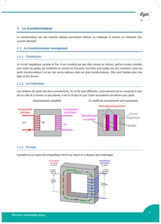 1
Édition septembre 2014
Electricité industrielle 1
1 Le transformateur
Le transformateur est une machine statique permettant d’élever ou d’abaisser la tension ou l’intensité d’un
courant alternatif.
1.1 Le transformateur monophasé
1.1.1 Constitution
Un circuit magnétique canalise le flux. Il est constitué par des tôles minces au silicium, parfois à grains orientés
pour éviter les pertes par hystérésis et courant de Foucauld. Ces tôles sont isolées par leur oxydation (pour les
petits transformateurs) ou par des vernis spéciaux dans les gros transformateurs. Elles sont frettées avec des
tiges et des écrous.
1.1.2 Les bobinages
Les nombres de spires des deux enroulements, N1 et N2 sont différents. L’enroulement qui en comporte le plus
est du côté de la tension la plus élevée, il est en fil plus fin que l’autre enroulement de tension plus petite.
Représentation simplifiée En réalité les enroulements sont superposés
1.1.3 Principe
Considérons un noyau ferromagnétique fermé sur lequel on a disposé deux bobinages.
 