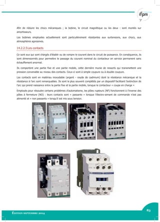 83
Édition septembre 2014 Electricité industrielle 83
Afin de réduire les chocs mécaniques ; la bobine, le circuit magnétique ou les deux : sont montés sur
amortisseurs.
Les bobines employées actuellement sont particulièrement résistantes aux surtensions, aux chocs, aux
atmosphères agressives.
14.2.2.5Les contacts
Ce sont eux qui sont chargés d’établir ou de rompre le courant dans le circuit de puissance. En conséquence, ils
sont dimensionnés pour permettre le passage du courant nominal du contacteur en service permanent sans
échauffement anormal.
Ils comportent une partie fixe et une partie mobile, cette dernière munie de ressorts qui transmettent une
pression convenable au niveau des contacts. Ceux-ci sont à simple coupure ou à double coupure.
Les contacts sont en matériau inoxydable (argent - oxyde de cadmium) dont la résistance mécanique et la
résistance à l’arc sont remarquables. Ils sont le plus souvent complétés par un dispositif facilitant l’extinction de
l’arc qui prend naissance entre la partie fixe et la partie mobile, lorsque le contacteur « coupe en charge »
Employés pour résoudre certains problèmes d’automatisme, les pôles rupteurs (NF) fonctionnent à l’inverse des
pôles à fermeture (NO) : leurs contacts sont « passants » lorsque l’électro-aimant de commande n’est pas
alimenté et « non passants » lorsqu’il est mis sous tension.
 