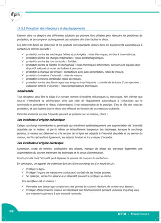 88
IFPM - Maintenance88 Electricité industrielle
14.5.1 Protection des récepteurs et des équipements
Examen dans ce chapitre des différentes solutions qui peuvent être utilisées pour résoudre les problèmes de
protection, et de comparer techniquement ces solutions afin d’en faciliter le choix.
Les différents types de protection et les produits correspondants utilisés dans les équipements automatiques à
contacteurs sont les suivants :
 protection contre les surcharges faibles et prolongées : relais thermiques, sondes à thermistances.
 protection contre les charges importantes : relais électromagnétiques.
 protection contre les courts-circuits : fusibles.
 protection contre la marche en monophasé : relais thermiques différentiels, sectionneurs équipés d’un
dispositif adéquat et munis de fusibles à percuteur.
 protection à manque de tension : contacteurs avec auto-alimentation, relais de mesure.
 protection à maxima d’intensité : relais de mesure.
 protection à minima d’intensité: relais de mesure.
 protection contre des démarrages trop longs ou trop fréquents : contrôle de la durée d’une opération ;
exécution différée d’un ordre : relais temporisateurs thermiques.
Généralités
Tout récepteur peut être le siège d’un certain nombre d’incidents mécaniques ou électriques. Afin d’éviter que
ceux-ci n’entraînent sa détérioration ainsi que celle de l’équipement automatique à contacteurs qui le
commande et perturbent le réseau d’alimentation, il est indispensable de le protéger. C’est le rôle des relais de
protection, et des fusibles dont le choix sera effectué en fonction de la protection souhaitée.
Parmi les incidents les plus fréquents pouvant se produire sur un moteur, citons :
Les incidents d’origine mécanique
Calage, surcharge momentanée ou prolongée qui entraînent systématiquement une augmentation de l’intensité
absorbée par le moteur, et par-là même un échauffement dangereux des bobinages. Lorsque la surcharge
persiste, le moteur est détérioré et si la section de la ligne est adaptée à l’intensité absorbée et au service du
moteur, les fils s’échauffent également, les isolants fondent et il y a risque d’incendie.
Les incidents d’origine électrique
Surtension, chute de tension, déséquilibre des phases, manque de phase qui provoque également une
augmentation du courant traversant les bobinages et le circuit d’alimentation.
Courts-circuits dont l’intensité peut dépasser le pouvoir de coupure du contacteur.
En conclusion, un appareil de protection doit lors d’une surcharge ou d’un court-circuit :
 Protéger la ligne
 Protéger l’organe de manœuvre (contacteur) au-delà de ses limites propres.
 Se protéger, sinon être associé à un dispositif pouvant le protéger lui-même.
Si le récepteur est un moteur :
 Permettre son démarrage compte tenu des pointes de courant résultant de la mise sous tension.
 Protéger efficacement le moteur en interdisant son fonctionnement pendant un temps trop long sous
une intensité supérieure à son intensité nominale.
 