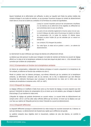 91
Édition septembre 2014 Electricité industrielle 91
Quand l’amplitude de la déformation est suffisante, la pièce sur laquelle sont fixées les parties mobiles des
contacts échappe à une butée de maintien, ce qui provoque l’ouverture brusque du contact de déclenchement
inséré dans le circuit de la bobine du contacteur et la fermeture du contact de signalisation.
Lorsqu’un courant important parcourt les enroulements chauffants
(1), les bilames (2) se déforment et les réglettes du différentiel (3)
sont entraînées dans le sens de la flèche.
La came (4) est entraînée également et tourne autour de son axe.
Le bord d’attaque de cette came (5) provoque la rotation du bilame
de compensation (6), la butée de maintien (7) libérée laisse
échapper la pièce mobile (8) qui est sollicitée par un ressort en
épingle (9).
Les contacts (10) changent de position.
Sur cette figure, le relais est en position « armé », en attente de
déclenchement.
Le réarmement ne peut s’effectuer que lorsque les bilames ont suffisamment refroidi.
La distance que doit parcourir la pièce pour échapper à la butée de maintien est fonction du courant de réglage
affiché sur le relais et de la température ambiante du local dans lequel est placé celui-ci : d’où nécessité d’une
correction par le bilame de compensation.
14.6.2.3Compensation en fonction de la température ambiante
Un bilame de compensation, indépendant des bilames principaux et soumis uniquement à la température de
l’air ambiant, se déforme en fonction des variations de celui-ci.
Monté en position avec les bilames principaux, eux-mêmes influencés par les variations de la température
ambiante, sa déformation compense celle de ces derniers. De ce fait, le déplacement que doit effectuer
l’ensemble des éléments thermiques pour provoquer le déclenchement du relais est le même pour des
variations de température comprises entre -40°C et +60°C.
14.6.2.4Dispositif de réglage
Le réglage s’effectue en modifiant à l’aide d’une came ou d’un bouton de réglage, la course angulaire que doit
parcourir l’extrémité du bilame de compensation (6) ou le levier qui en est solidaire, pour échapper le dispositif
d’accrochage (7) qui maintient le relais armé.
L’étiquette de réglage est graduée directement en courant moteur. Le courant limite de déclenchement est
compris entre 1.05 et 1.20 fois cette valeur affichée définie par les normes. Un levier qui se déplace cran par
cran face aux repères de l’étiquette permet de choisir l’intensité du courant de déclenchement.
14.6.2.5Dispositif différentiel
Le dispositif différentiel provoque le déclenchement du relais lorsque les courants traversant les 3 bilames ne
sont pas identiques. Le déclenchement est d’autant plus rapide que la différence est grande.
Le système comporte deux réglettes dont le mouvement, solidaire de celui des bilames, en contrôle le
déplacement.
 